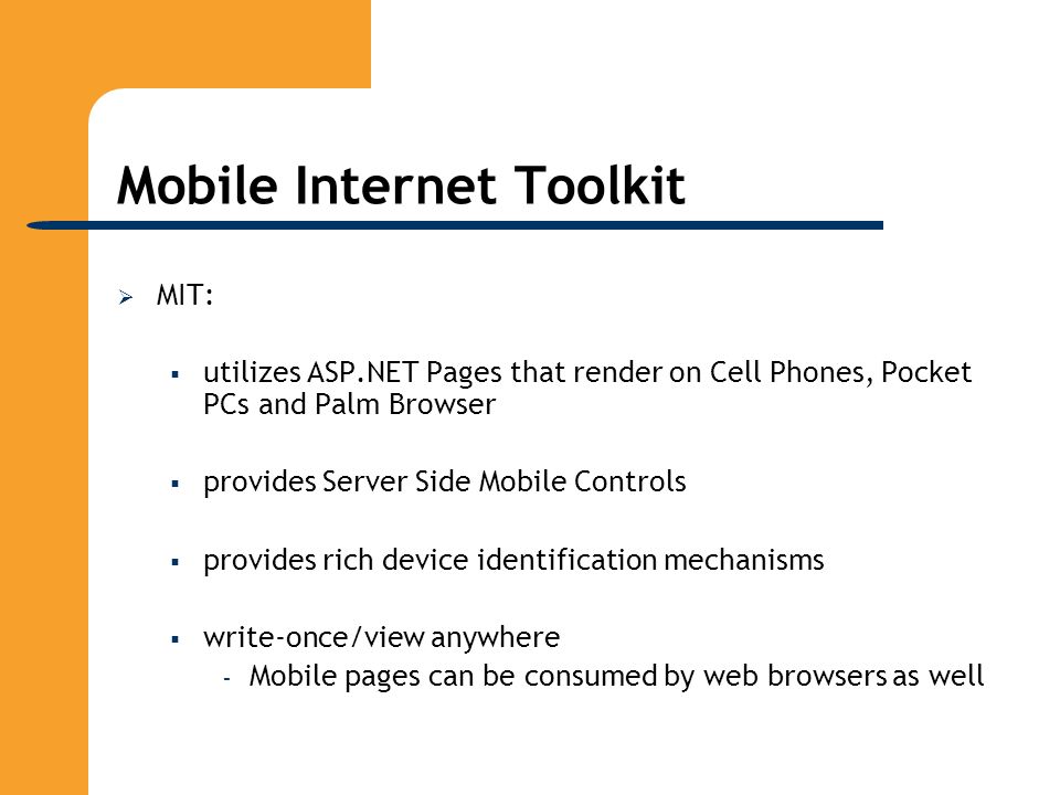 Mobile Internet Toolkit  MIT:  utilizes ASP.NET Pages that render on Cell Phones, Pocket PCs and Palm Browser  provides Server Side Mobile Controls  provides rich device identification mechanisms  write-once/view anywhere – Mobile pages can be consumed by web browsers as well