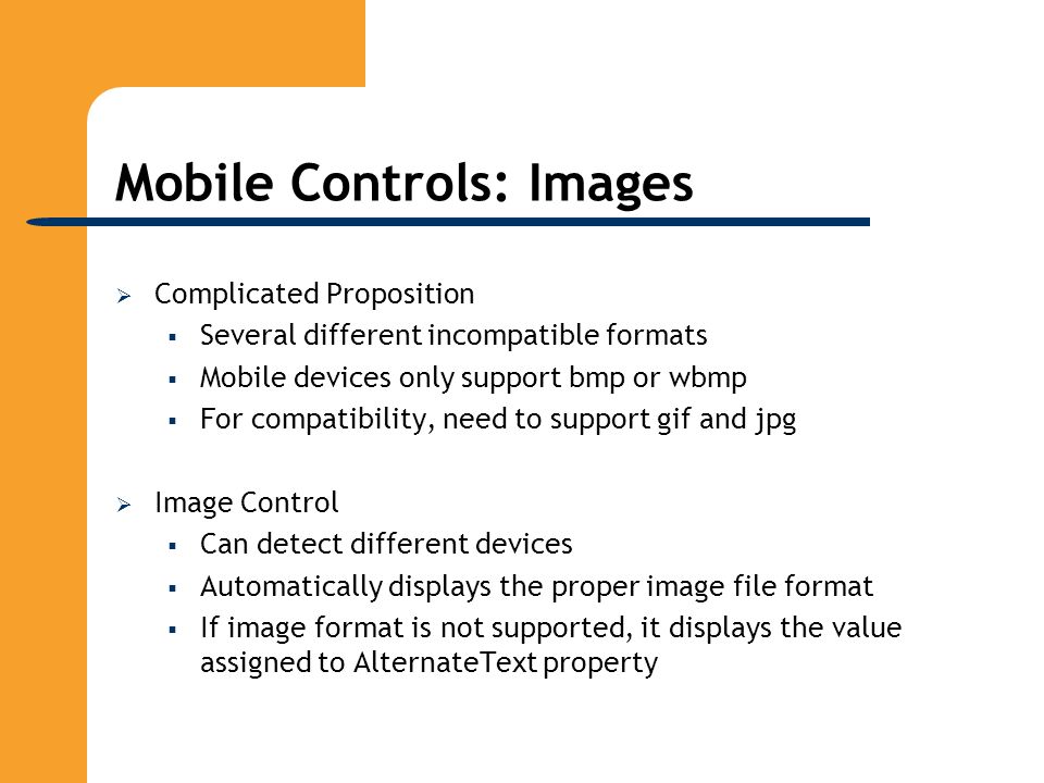 Mobile Controls: Images  Complicated Proposition  Several different incompatible formats  Mobile devices only support bmp or wbmp  For compatibility, need to support gif and jpg  Image Control  Can detect different devices  Automatically displays the proper image file format  If image format is not supported, it displays the value assigned to AlternateText property