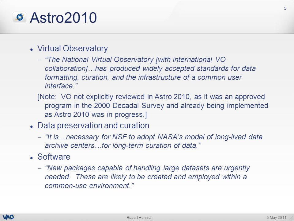 5 May 2011Robert Hanisch 55 Astro2010 Virtual Observatory  The National Virtual Observatory [with international VO collaboration]…has produced widely accepted standards for data formatting, curation, and the infrastructure of a common user interface. [Note: VO not explicitly reviewed in Astro 2010, as it was an approved program in the 2000 Decadal Survey and already being implemented as Astro 2010 was in progress.] Data preservation and curation  It is…necessary for NSF to adopt NASA’s model of long-lived data archive centers…for long-term curation of data. Software  New packages capable of handling large datasets are urgently needed.