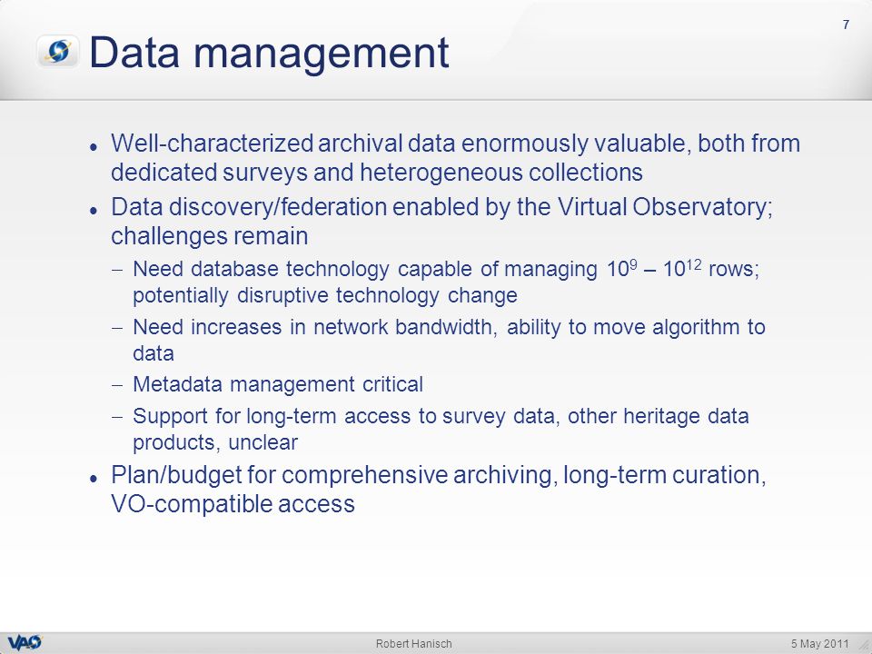 5 May 2011Robert Hanisch 777 Data management Well-characterized archival data enormously valuable, both from dedicated surveys and heterogeneous collections Data discovery/federation enabled by the Virtual Observatory; challenges remain  Need database technology capable of managing 10 9 – rows; potentially disruptive technology change  Need increases in network bandwidth, ability to move algorithm to data  Metadata management critical  Support for long-term access to survey data, other heritage data products, unclear Plan/budget for comprehensive archiving, long-term curation, VO-compatible access