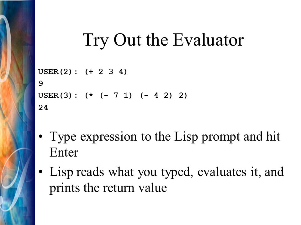 Try Out the Evaluator USER(2): ( ) 9 USER(3): (* (- 7 1) (- 4 2) 2) 24 Type expression to the Lisp prompt and hit Enter Lisp reads what you typed, evaluates it, and prints the return value