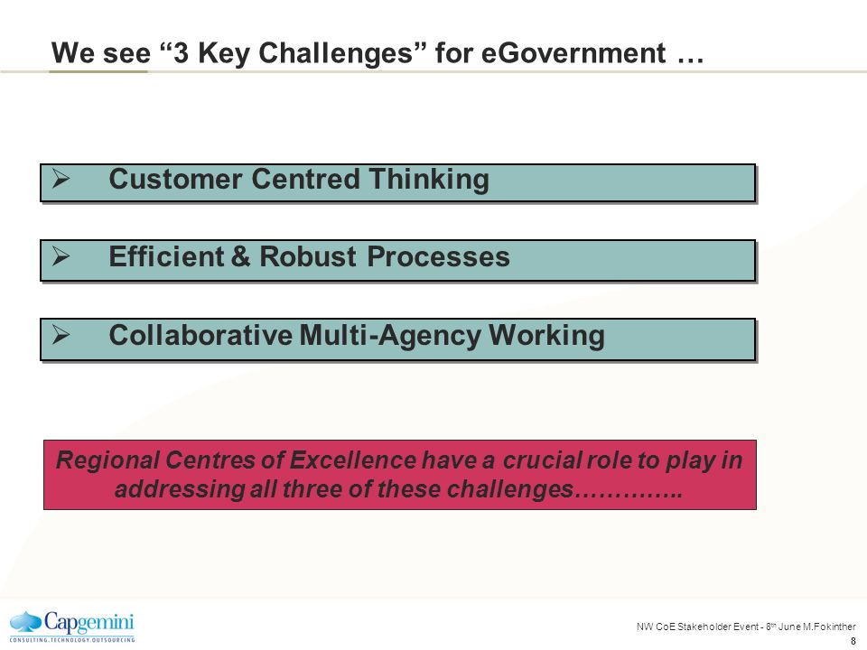 NW CoE Stakeholder Event - 8 th June M.Fokinther 8 We see 3 Key Challenges for eGovernment …  Customer Centred Thinking  Efficient & Robust Processes  Collaborative Multi-Agency Working Regional Centres of Excellence have a crucial role to play in addressing all three of these challenges…………..