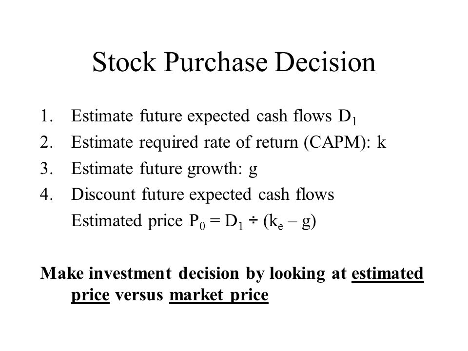 Stock Purchase Decision 1.Estimate future expected cash flows D 1 2.Estimate required rate of return (CAPM): k 3.Estimate future growth: g 4.Discount future expected cash flows Estimated price P 0 = D 1 ÷ (k e – g) Make investment decision by looking at estimated price versus market price
