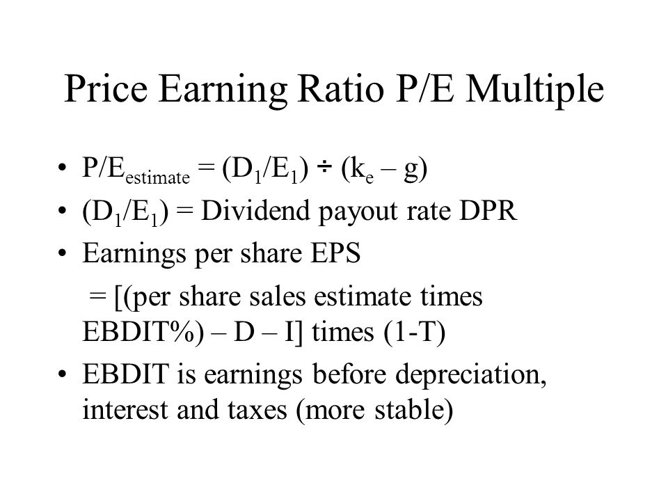 Price Earning Ratio P/E Multiple P/E estimate = (D 1 /E 1 ) ÷ (k e – g) (D 1 /E 1 ) = Dividend payout rate DPR Earnings per share EPS = [(per share sales estimate times EBDIT%) – D – I] times (1-T) EBDIT is earnings before depreciation, interest and taxes (more stable)