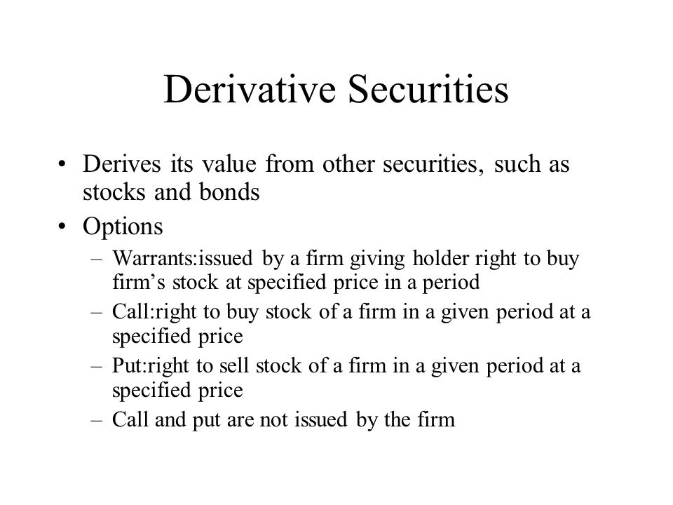 Derivative Securities Derives its value from other securities, such as stocks and bonds Options –Warrants:issued by a firm giving holder right to buy firm’s stock at specified price in a period –Call:right to buy stock of a firm in a given period at a specified price –Put:right to sell stock of a firm in a given period at a specified price –Call and put are not issued by the firm