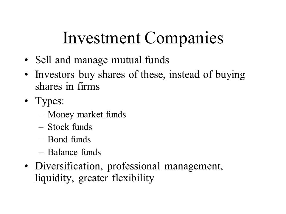 Investment Companies Sell and manage mutual funds Investors buy shares of these, instead of buying shares in firms Types: –Money market funds –Stock funds –Bond funds –Balance funds Diversification, professional management, liquidity, greater flexibility
