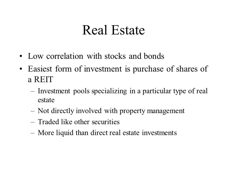 Real Estate Low correlation with stocks and bonds Easiest form of investment is purchase of shares of a REIT –Investment pools specializing in a particular type of real estate –Not directly involved with property management –Traded like other securities –More liquid than direct real estate investments