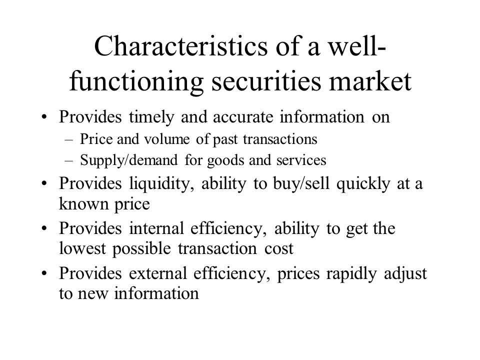 Characteristics of a well- functioning securities market Provides timely and accurate information on –Price and volume of past transactions –Supply/demand for goods and services Provides liquidity, ability to buy/sell quickly at a known price Provides internal efficiency, ability to get the lowest possible transaction cost Provides external efficiency, prices rapidly adjust to new information