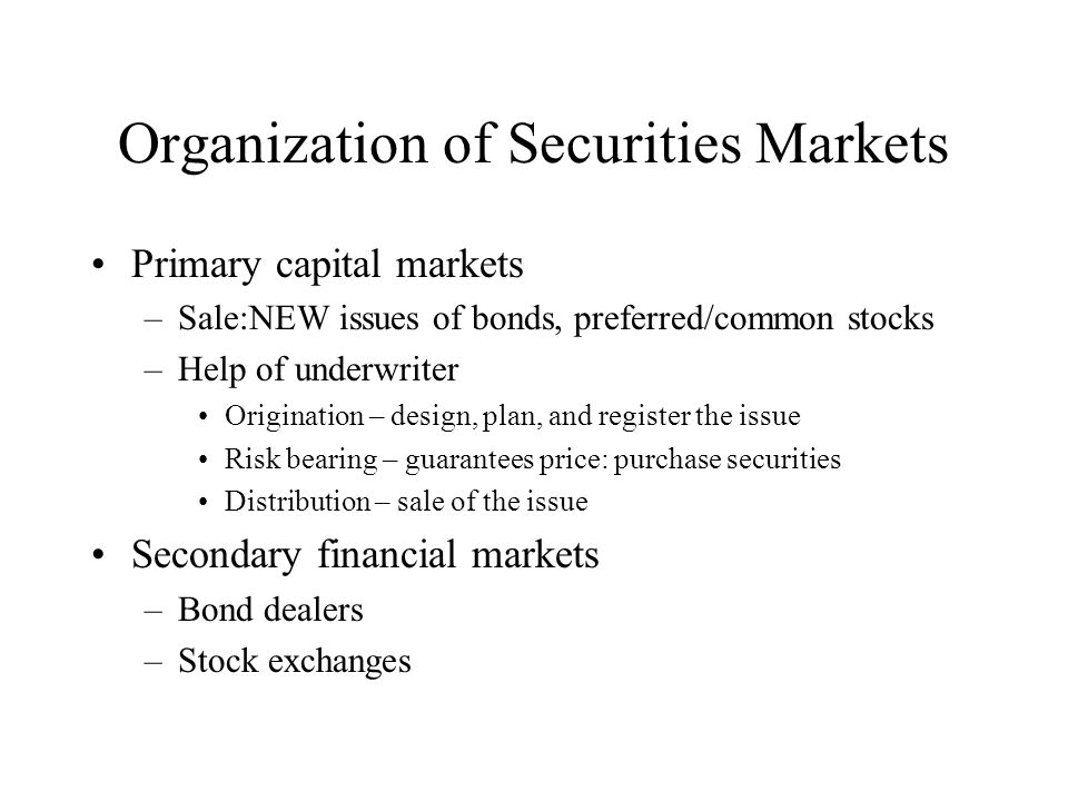 Organization of Securities Markets Primary capital markets –Sale:NEW issues of bonds, preferred/common stocks –Help of underwriter Origination – design, plan, and register the issue Risk bearing – guarantees price: purchase securities Distribution – sale of the issue Secondary financial markets –Bond dealers –Stock exchanges