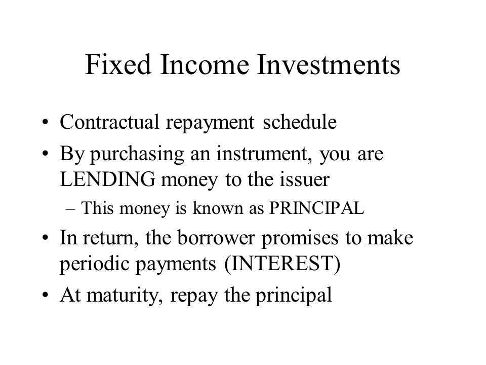 Fixed Income Investments Contractual repayment schedule By purchasing an instrument, you are LENDING money to the issuer –This money is known as PRINCIPAL In return, the borrower promises to make periodic payments (INTEREST) At maturity, repay the principal