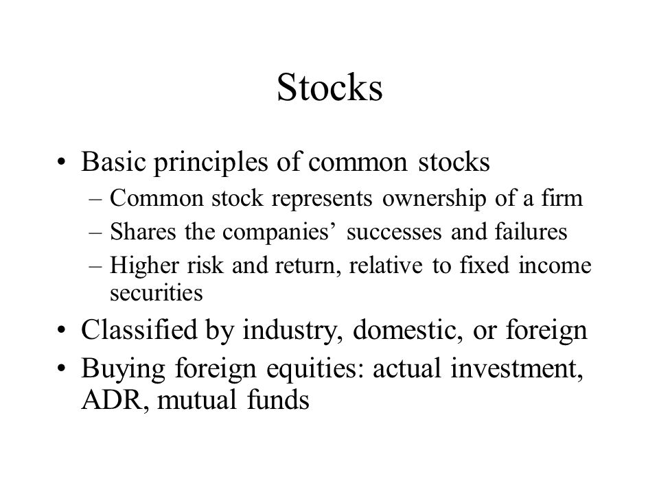Stocks Basic principles of common stocks –Common stock represents ownership of a firm –Shares the companies’ successes and failures –Higher risk and return, relative to fixed income securities Classified by industry, domestic, or foreign Buying foreign equities: actual investment, ADR, mutual funds
