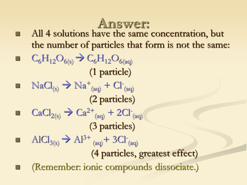 Answer: All 4 solutions have the same concentration, but the number of particles that form is not the same: All 4 solutions have the same concentration, but the number of particles that form is not the same: C 6 H 12 O 6(s)  C 6 H 12 O 6(aq) C 6 H 12 O 6(s)  C 6 H 12 O 6(aq) (1 particle) NaCl (s)  Na + (aq) + Cl - (aq) NaCl (s)  Na + (aq) + Cl - (aq) (2 particles) CaCl 2(s)  Ca 2+ (aq) + 2Cl - (aq) CaCl 2(s)  Ca 2+ (aq) + 2Cl - (aq) (3 particles) AlCl 3(s)  Al 3+ (aq) + 3Cl - (aq) AlCl 3(s)  Al 3+ (aq) + 3Cl - (aq) (4 particles, greatest effect) (4 particles, greatest effect) (Remember: ionic compounds dissociate.) (Remember: ionic compounds dissociate.)