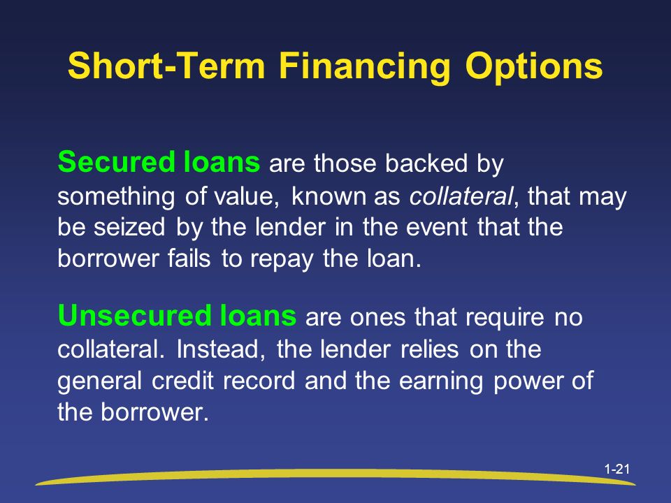 Short-Term Financing Options Secured loans are those backed by something of value, known as collateral, that may be seized by the lender in the event that the borrower fails to repay the loan.