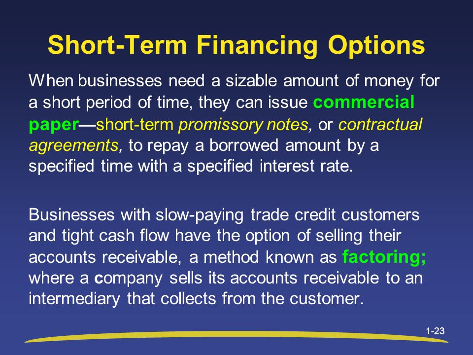 Short-Term Financing Options When businesses need a sizable amount of money for a short period of time, they can issue commercial paper —short-term promissory notes, or contractual agreements, to repay a borrowed amount by a specified time with a specified interest rate.