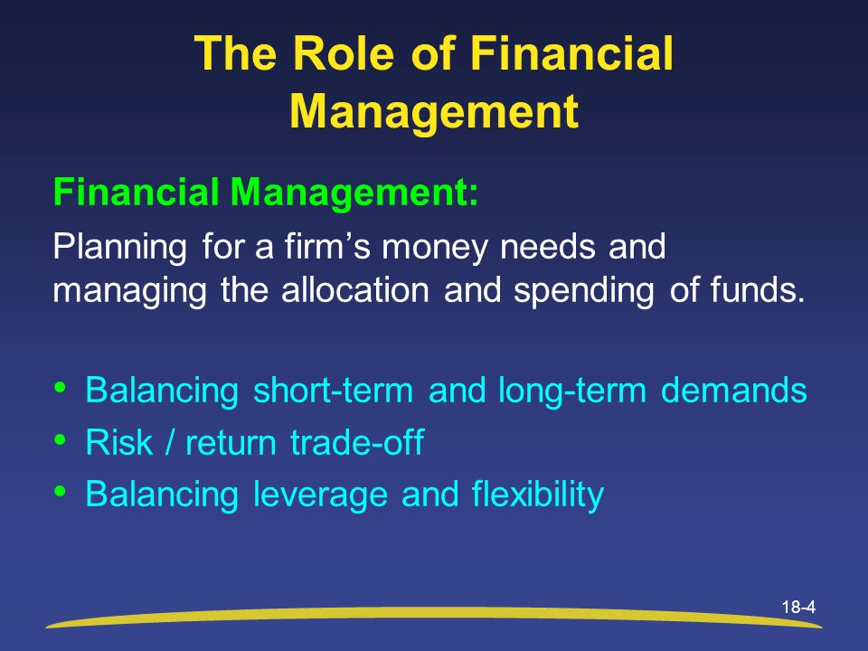 The Role of Financial Management 18-4 Financial Management: Planning for a firm’s money needs and managing the allocation and spending of funds.