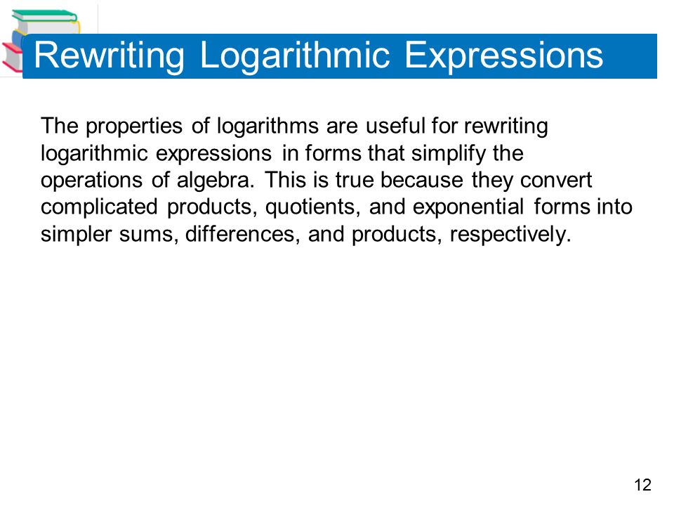 12 Rewriting Logarithmic Expressions The properties of logarithms are useful for rewriting logarithmic expressions in forms that simplify the operations of algebra.