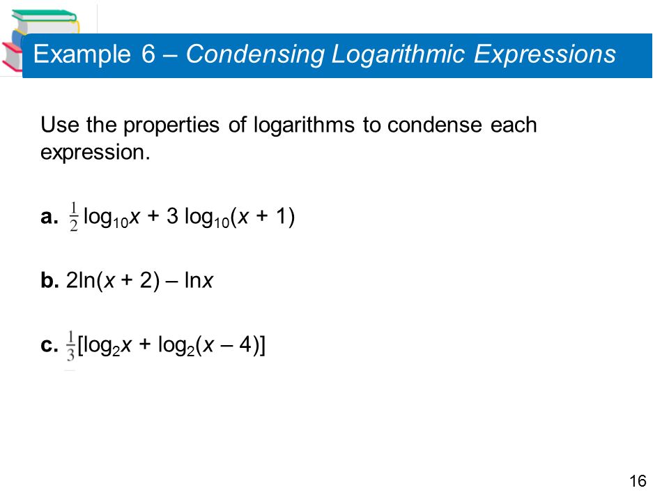16 Example 6 – Condensing Logarithmic Expressions Use the properties of logarithms to condense each expression.