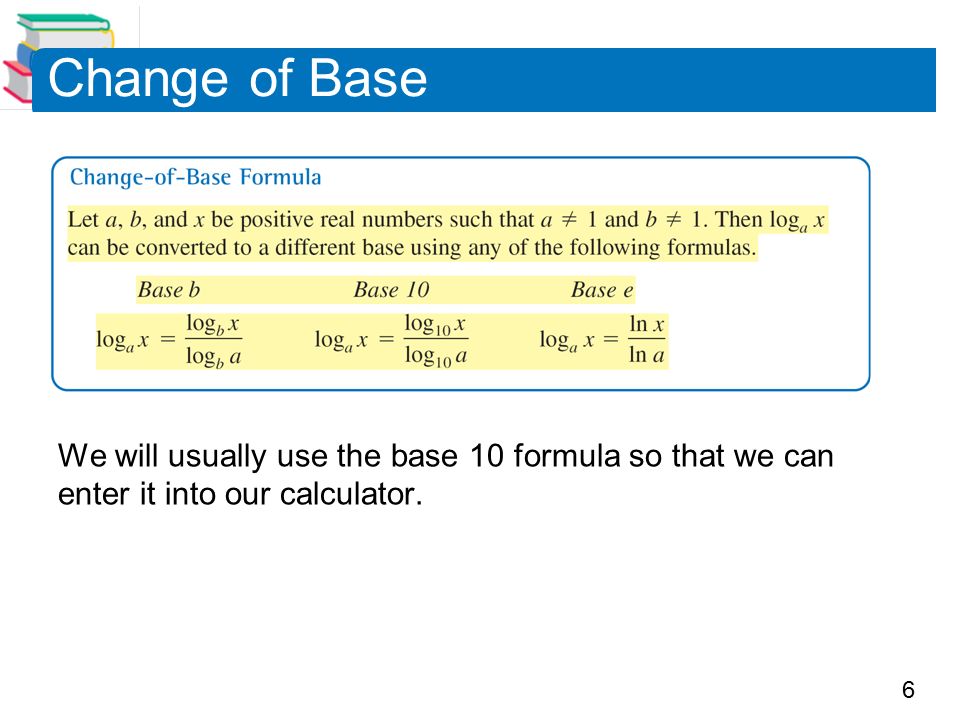 6 Change of Base We will usually use the base 10 formula so that we can enter it into our calculator.