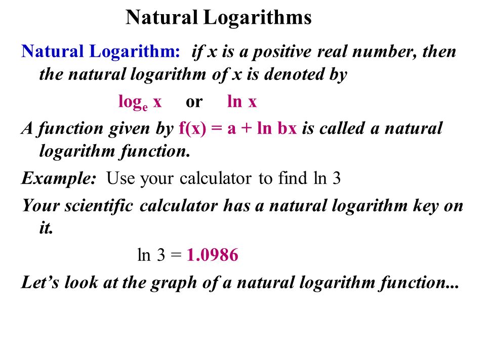 Natural Logarithms Natural Logarithm: if x is a positive real number, then the natural logarithm of x is denoted by log e x or ln x A function given by f(x) = a + ln bx is called a natural logarithm function.