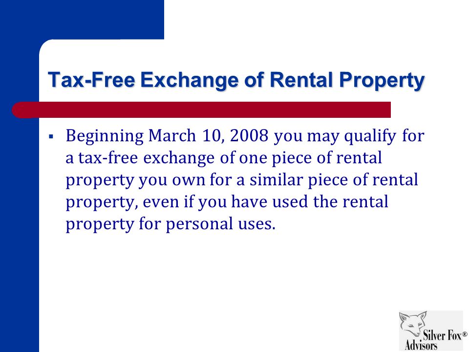 Tax-Free Exchange of Rental Property  Beginning March 10, 2008 you may qualify for a tax-free exchange of one piece of rental property you own for a similar piece of rental property, even if you have used the rental property for personal uses.