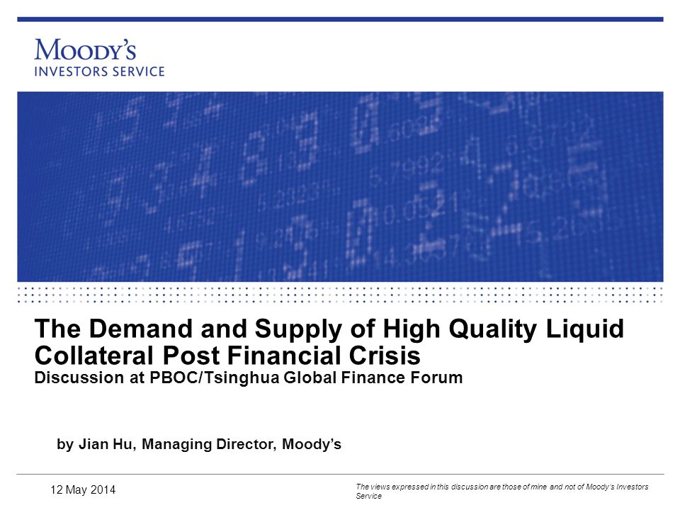 The Demand and Supply of High Quality Liquid Collateral Post Financial Crisis Discussion at PBOC/Tsinghua Global Finance Forum The views expressed in this discussion are those of mine and not of Moody’s Investors Service by Jian Hu, Managing Director, Moody’s 12 May 2014