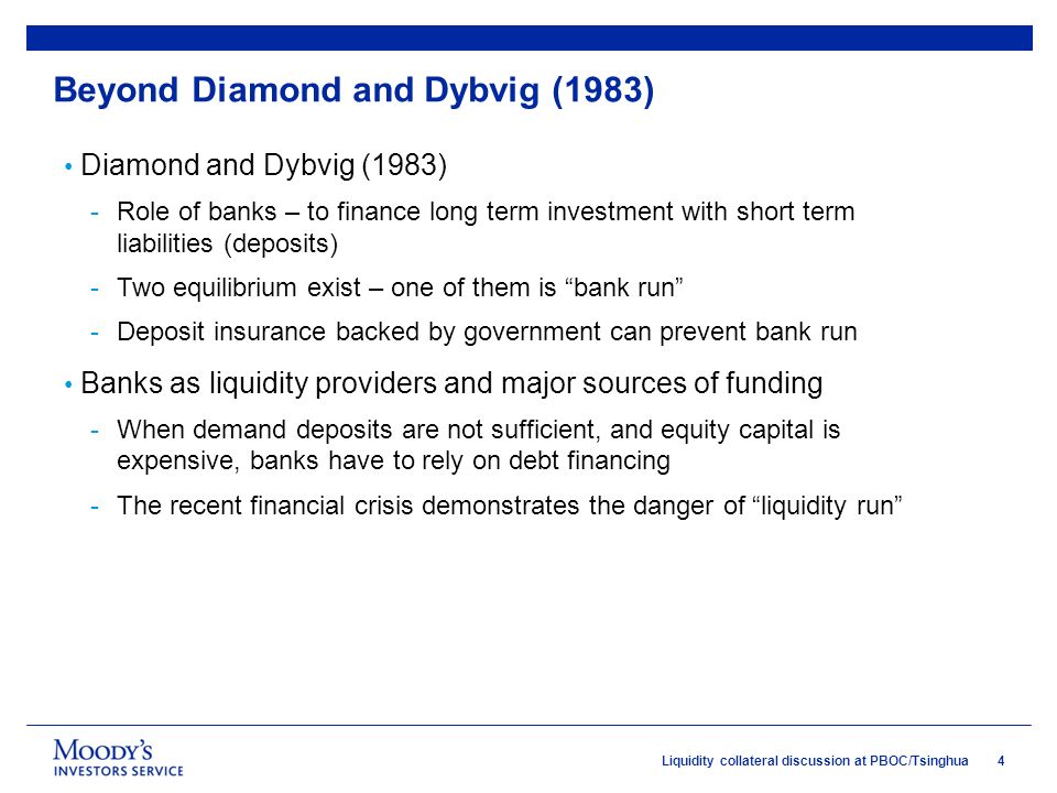 4Liquidity collateral discussion at PBOC/Tsinghua Beyond Diamond and Dybvig (1983) Diamond and Dybvig (1983) -Role of banks – to finance long term investment with short term liabilities (deposits) -Two equilibrium exist – one of them is bank run -Deposit insurance backed by government can prevent bank run Banks as liquidity providers and major sources of funding -When demand deposits are not sufficient, and equity capital is expensive, banks have to rely on debt financing -The recent financial crisis demonstrates the danger of liquidity run