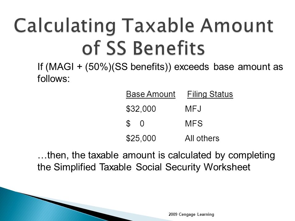If (MAGI + (50%)(SS benefits)) exceeds base amount as follows: Base Amount Filing Status $32,000 MFJ $ 0 MFS $25,000 All others …then, the taxable amount is calculated by completing the Simplified Taxable Social Security Worksheet