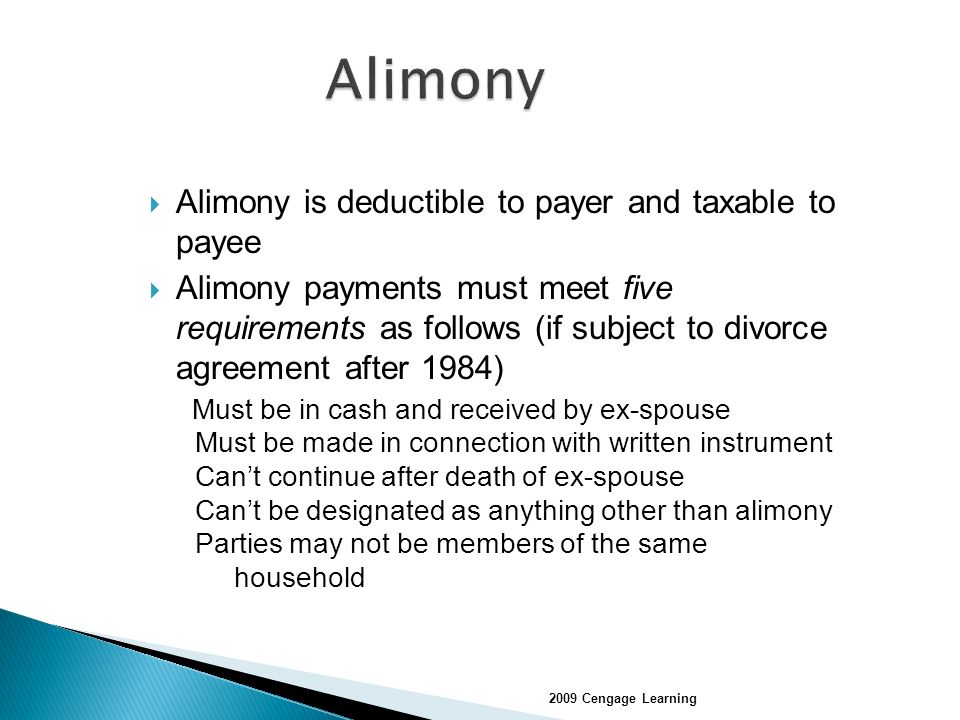  Alimony is deductible to payer and taxable to payee  Alimony payments must meet five requirements as follows (if subject to divorce agreement after 1984) Must be in cash and received by ex-spouse Must be made in connection with written instrument Can’t continue after death of ex-spouse Can’t be designated as anything other than alimony Parties may not be members of the same household 2009 Cengage Learning