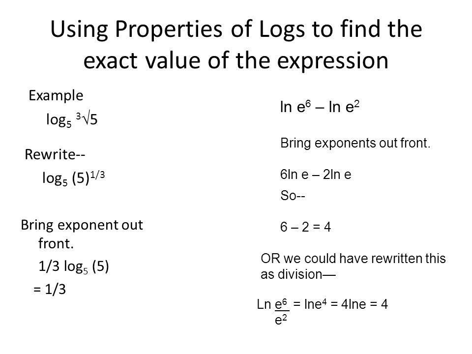 Using Properties of Logs to find the exact value of the expression Example log 5 3  5 ln e 6 – ln e 2 Rewrite-- log 5 (5) 1/3 Bring exponent out front.
