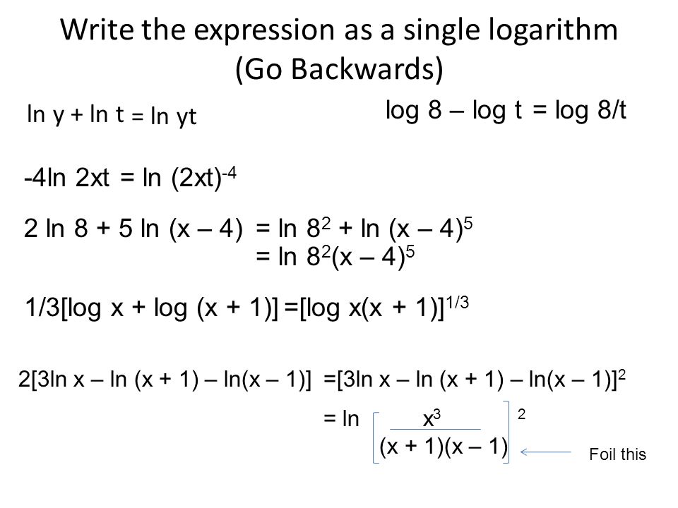 Write the expression as a single logarithm (Go Backwards) ln y + ln t = ln yt log 8 – log t= log 8/t -4ln 2xt= ln (2xt) -4 2 ln ln (x – 4)= ln ln (x – 4) 5 = ln 8 2 (x – 4) 5 1/3[log x + log (x + 1)]=[log x(x + 1)] 1/3 2[3ln x – ln (x + 1) – ln(x – 1)]=[3ln x – ln (x + 1) – ln(x – 1)] 2 = ln x 3 2 (x + 1)(x – 1) Foil this