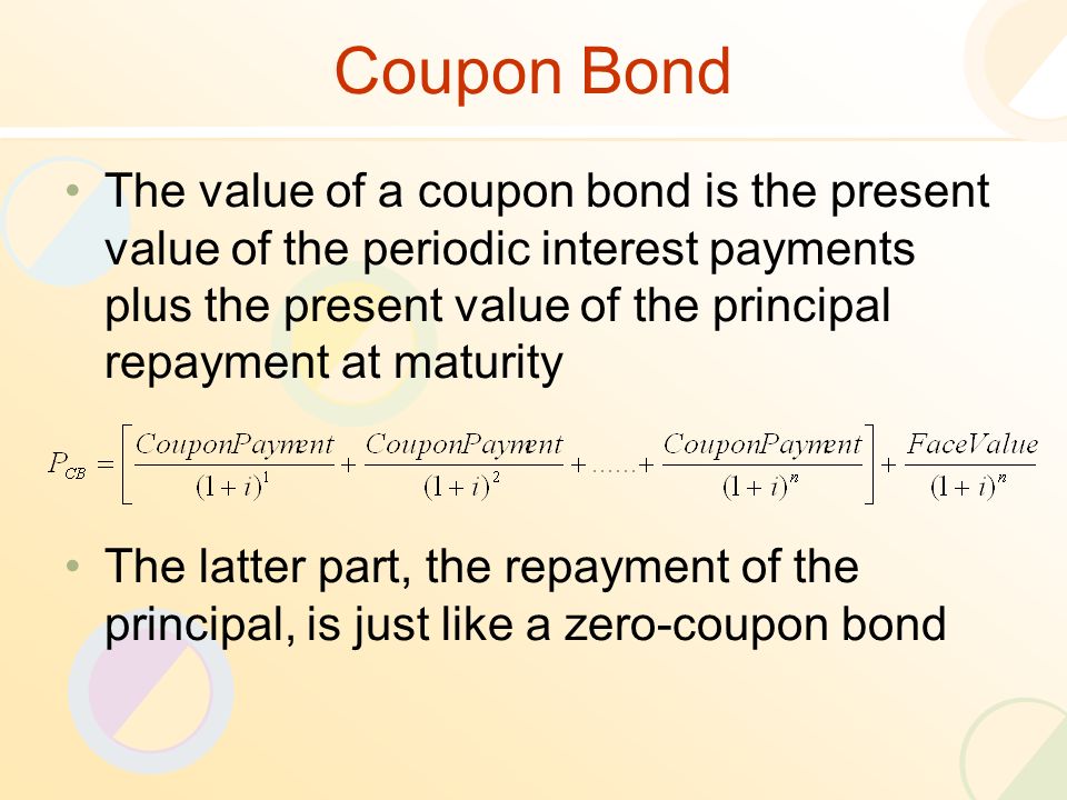 Coupon Bond The value of a coupon bond is the present value of the periodic interest payments plus the present value of the principal repayment at maturity The latter part, the repayment of the principal, is just like a zero-coupon bond