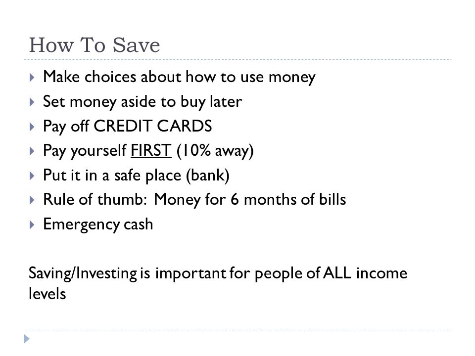 How To Save  Make choices about how to use money  Set money aside to buy later  Pay off CREDIT CARDS  Pay yourself FIRST (10% away)  Put it in a safe place (bank)  Rule of thumb: Money for 6 months of bills  Emergency cash Saving/Investing is important for people of ALL income levels