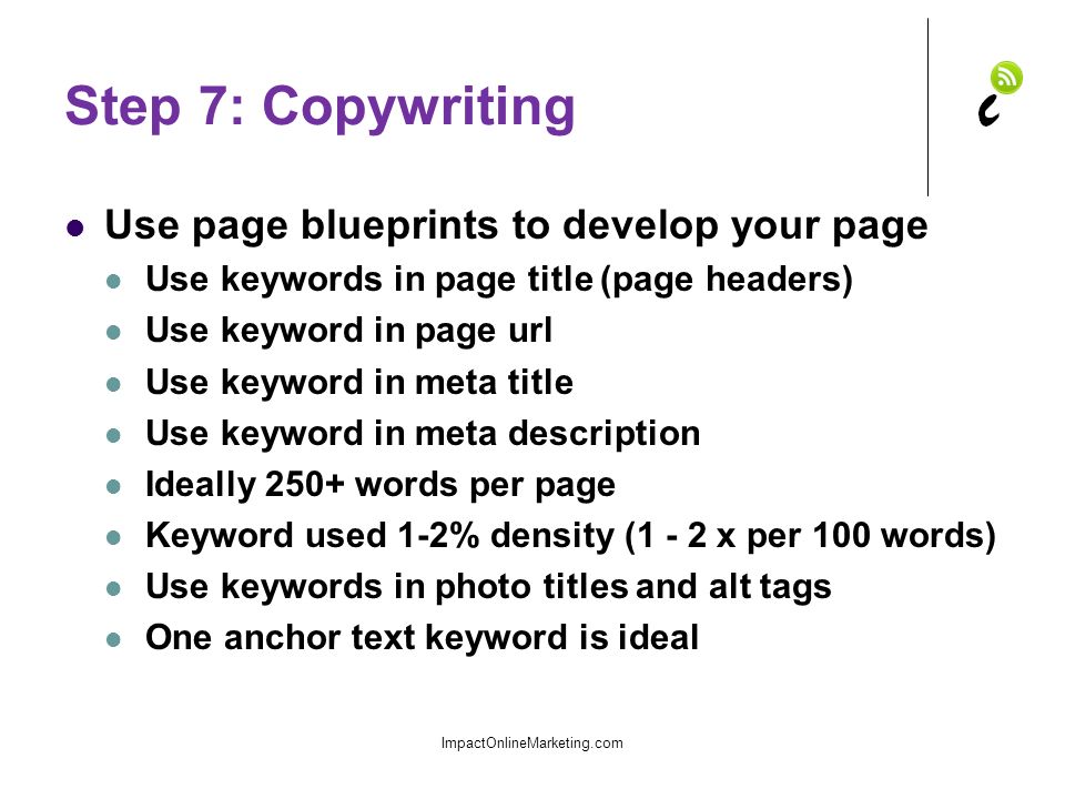 Step 7: Copywriting Use page blueprints to develop your page Use keywords in page title (page headers) Use keyword in page url Use keyword in meta title Use keyword in meta description Ideally 250+ words per page Keyword used 1-2% density (1 - 2 x per 100 words) Use keywords in photo titles and alt tags One anchor text keyword is ideal ImpactOnlineMarketing.com