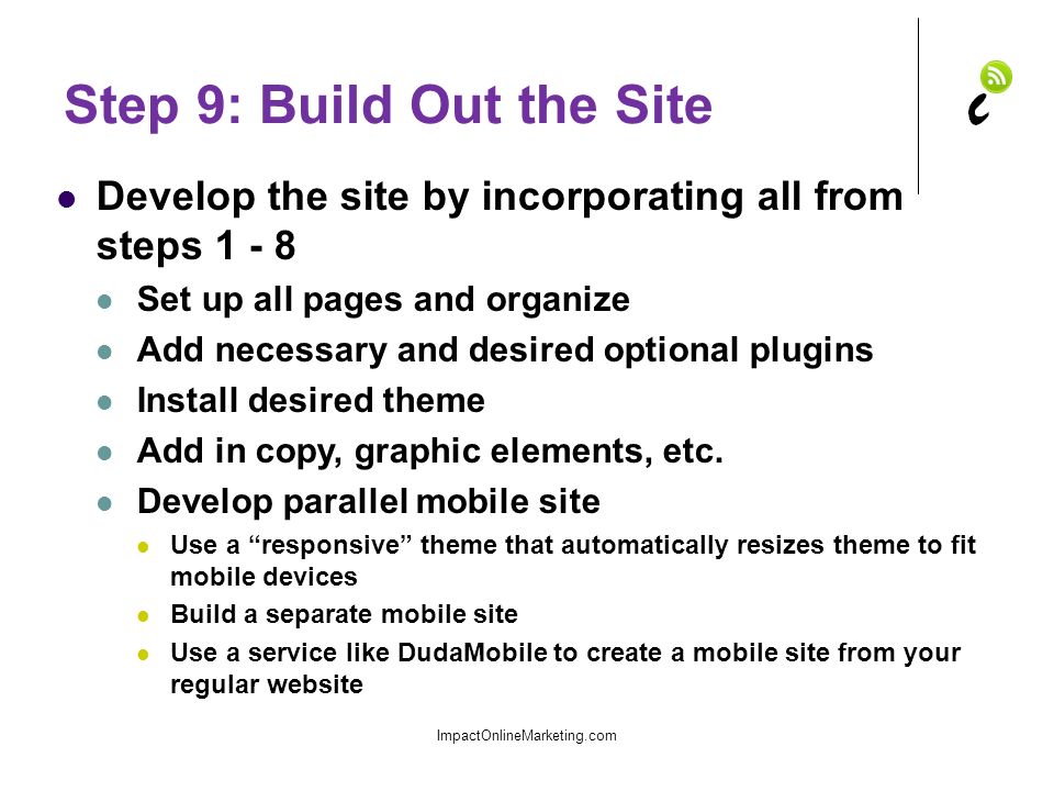 Step 9: Build Out the Site Develop the site by incorporating all from steps Set up all pages and organize Add necessary and desired optional plugins Install desired theme Add in copy, graphic elements, etc.
