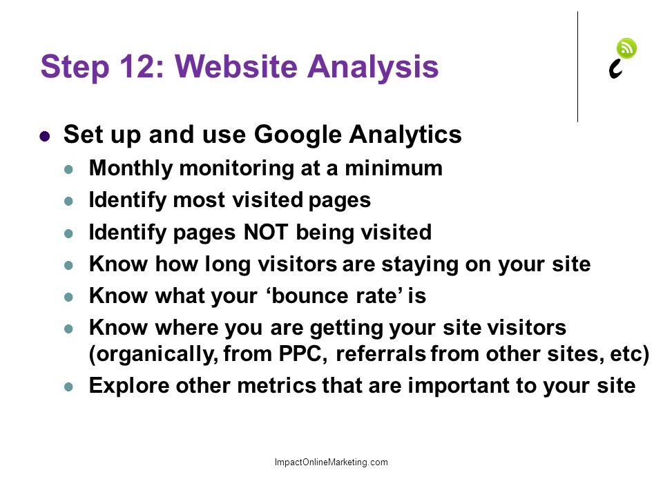 Step 12: Website Analysis Set up and use Google Analytics Monthly monitoring at a minimum Identify most visited pages Identify pages NOT being visited Know how long visitors are staying on your site Know what your ‘bounce rate’ is Know where you are getting your site visitors (organically, from PPC, referrals from other sites, etc) Explore other metrics that are important to your site ImpactOnlineMarketing.com