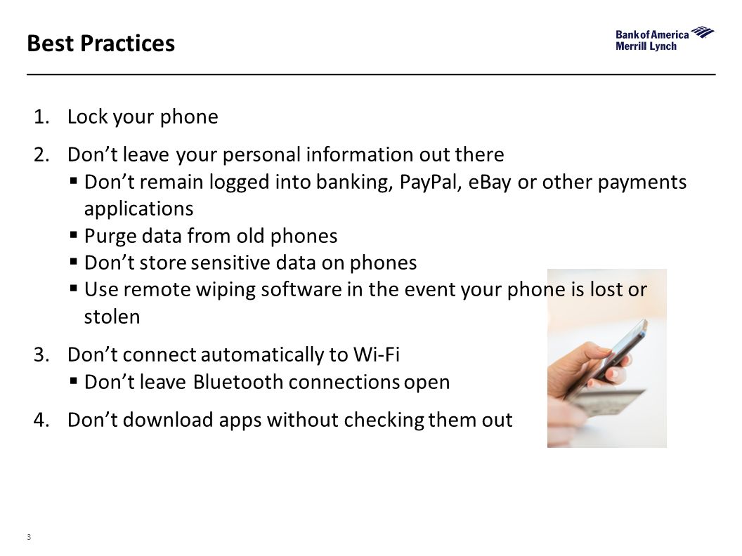3 Best Practices 1.Lock your phone 2.Don’t leave your personal information out there  Don’t remain logged into banking, PayPal, eBay or other payments applications  Purge data from old phones  Don’t store sensitive data on phones  Use remote wiping software in the event your phone is lost or stolen 3.Don’t connect automatically to Wi-Fi  Don’t leave Bluetooth connections open 4.Don’t download apps without checking them out