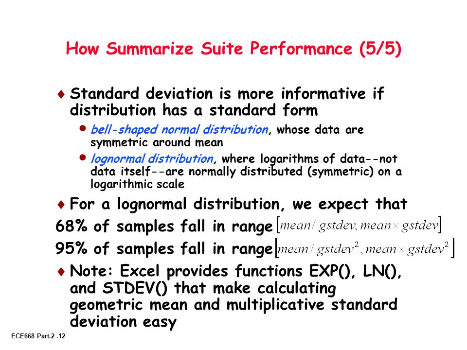 ECE668 Part.2.12 How Summarize Suite Performance (5/5)  Standard deviation is more informative if distribution has a standard form  bell-shaped normal distribution, whose data are symmetric around mean  lognormal distribution, where logarithms of data--not data itself--are normally distributed (symmetric) on a logarithmic scale  For a lognormal distribution, we expect that 68% of samples fall in range 95% of samples fall in range  Note: Excel provides functions EXP(), LN(), and STDEV() that make calculating geometric mean and multiplicative standard deviation easy