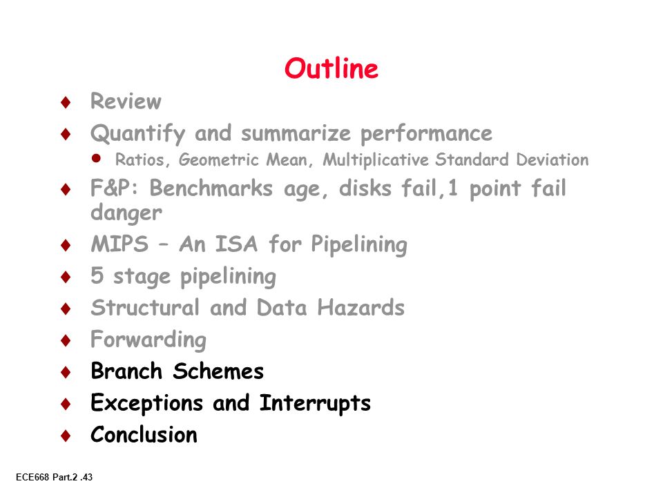 ECE668 Part.2.43 Outline  Review  Quantify and summarize performance  Ratios, Geometric Mean, Multiplicative Standard Deviation  F&P: Benchmarks age, disks fail,1 point fail danger  MIPS – An ISA for Pipelining  5 stage pipelining  Structural and Data Hazards  Forwarding  Branch Schemes  Exceptions and Interrupts  Conclusion