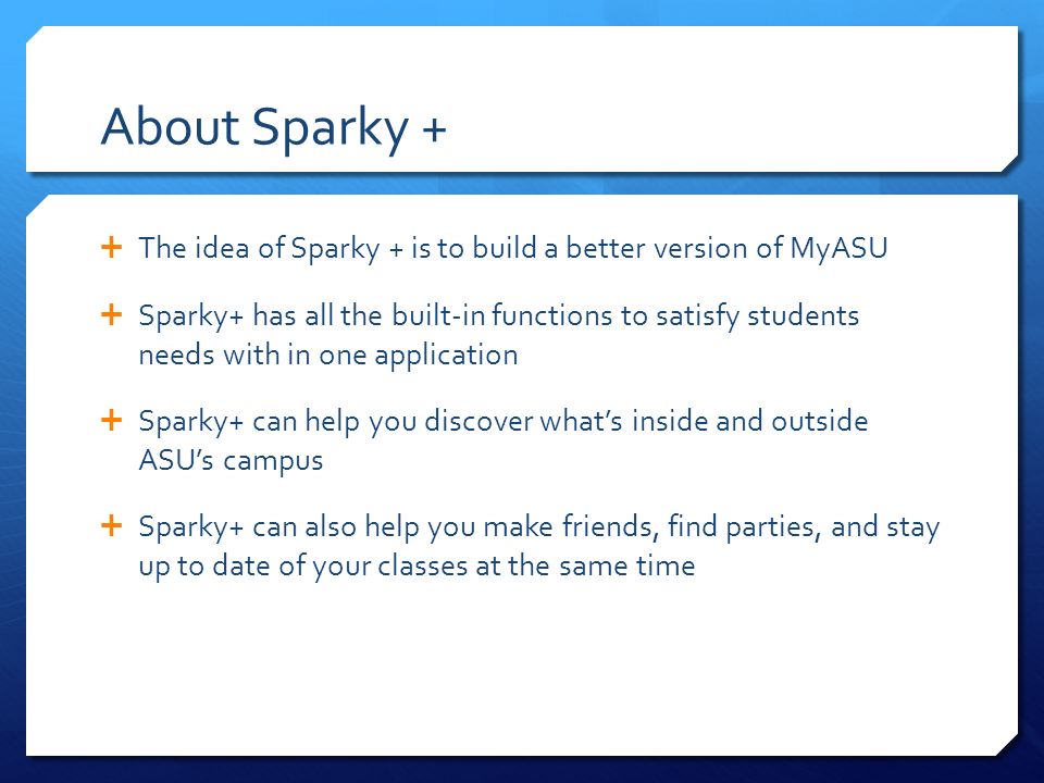 About Sparky +  The idea of Sparky + is to build a better version of MyASU  Sparky+ has all the built-in functions to satisfy students needs with in one application  Sparky+ can help you discover what’s inside and outside ASU’s campus  Sparky+ can also help you make friends, find parties, and stay up to date of your classes at the same time