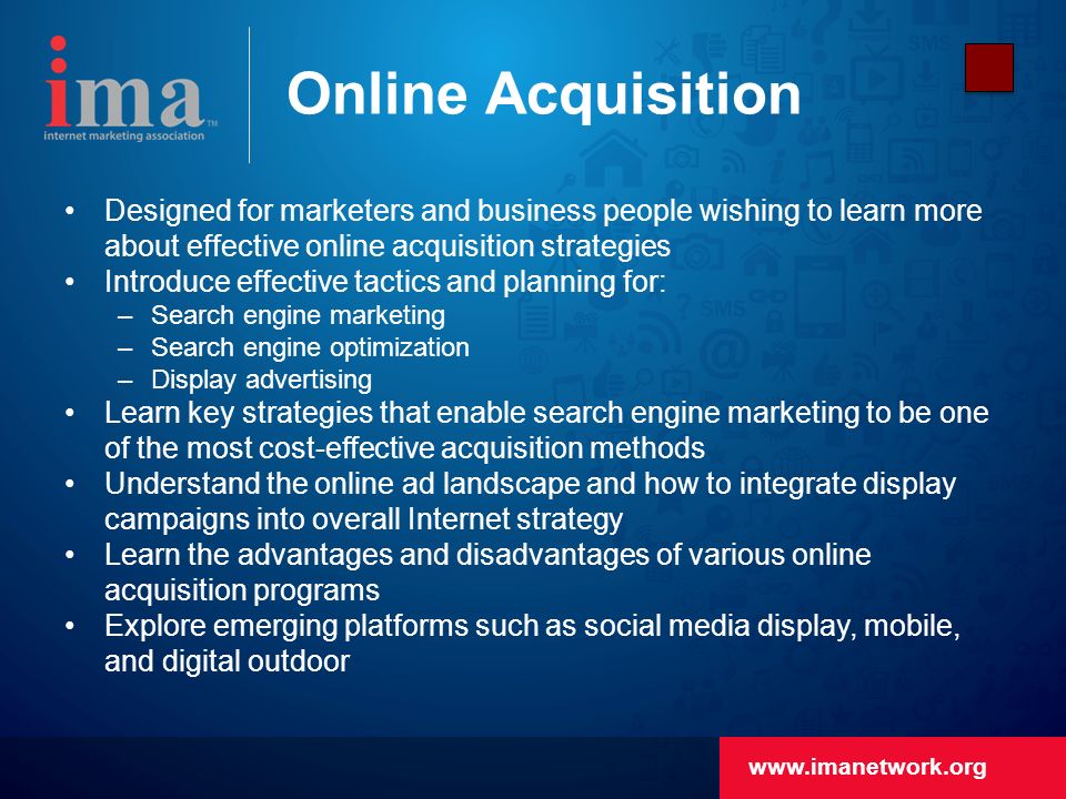 Online Acquisition Designed for marketers and business people wishing to learn more about effective online acquisition strategies Introduce effective tactics and planning for: –Search engine marketing –Search engine optimization –Display advertising Learn key strategies that enable search engine marketing to be one of the most cost-effective acquisition methods Understand the online ad landscape and how to integrate display campaigns into overall Internet strategy Learn the advantages and disadvantages of various online acquisition programs Explore emerging platforms such as social media display, mobile, and digital outdoor