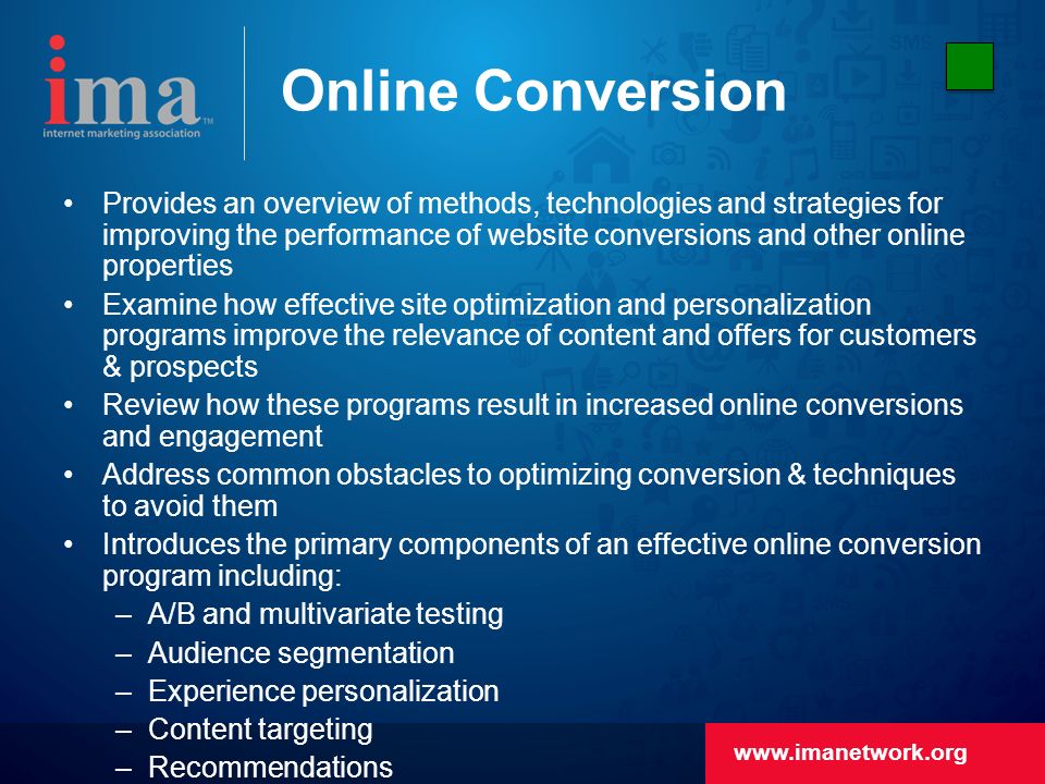 Online Conversion Provides an overview of methods, technologies and strategies for improving the performance of website conversions and other online properties Examine how effective site optimization and personalization programs improve the relevance of content and offers for customers & prospects Review how these programs result in increased online conversions and engagement Address common obstacles to optimizing conversion & techniques to avoid them Introduces the primary components of an effective online conversion program including: –A/B and multivariate testing –Audience segmentation –Experience personalization –Content targeting –Recommendations Review methods that yield positive returns for businesses, create relevant experiences for end users