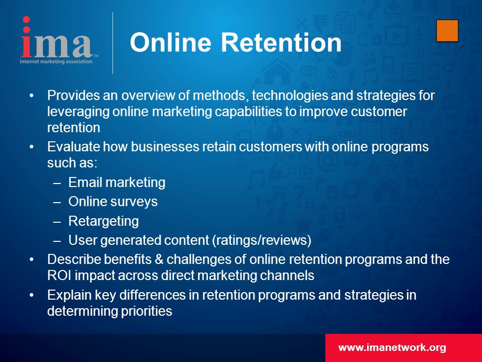 Online Retention Provides an overview of methods, technologies and strategies for leveraging online marketing capabilities to improve customer retention Evaluate how businesses retain customers with online programs such as: – marketing –Online surveys –Retargeting –User generated content (ratings/reviews) Describe benefits & challenges of online retention programs and the ROI impact across direct marketing channels Explain key differences in retention programs and strategies in determining priorities