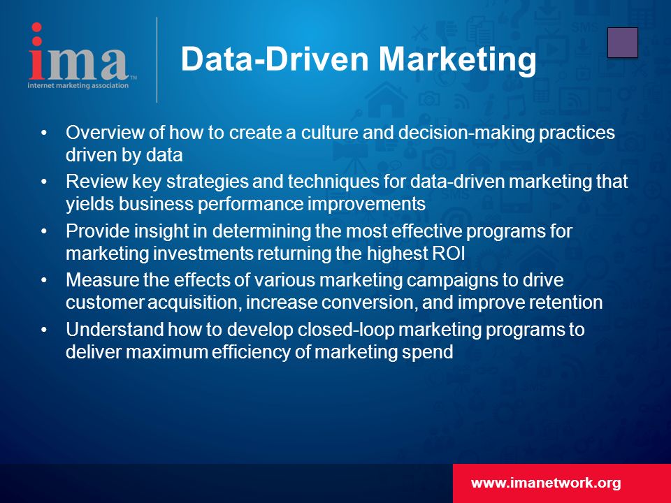 Data-Driven Marketing Overview of how to create a culture and decision-making practices driven by data Review key strategies and techniques for data-driven marketing that yields business performance improvements Provide insight in determining the most effective programs for marketing investments returning the highest ROI Measure the effects of various marketing campaigns to drive customer acquisition, increase conversion, and improve retention Understand how to develop closed-loop marketing programs to deliver maximum efficiency of marketing spend