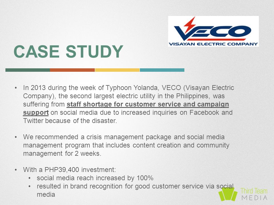 CASE STUDY In 2013 during the week of Typhoon Yolanda, VECO (Visayan Electric Company), the second largest electric utility in the Philippines, was suffering from staff shortage for customer service and campaign support on social media due to increased inquiries on Facebook and Twitter because of the disaster.