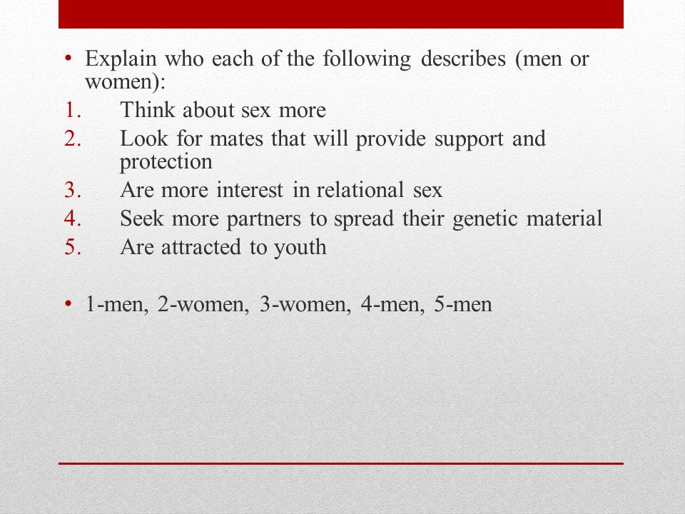 Explain who each of the following describes (men or women): 1.Think about sex more 2.Look for mates that will provide support and protection 3.Are more interest in relational sex 4.Seek more partners to spread their genetic material 5.Are attracted to youth 1-men, 2-women, 3-women, 4-men, 5-men