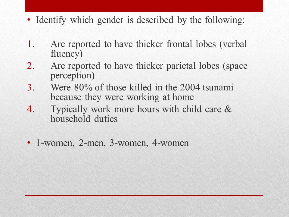 Identify which gender is described by the following: 1.Are reported to have thicker frontal lobes (verbal fluency) 2.Are reported to have thicker parietal lobes (space perception) 3.Were 80% of those killed in the 2004 tsunami because they were working at home 4.Typically work more hours with child care & household duties 1-women, 2-men, 3-women, 4-women