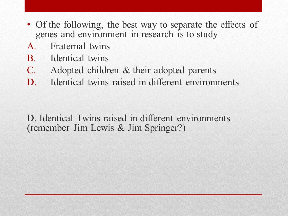 Of the following, the best way to separate the effects of genes and environment in research is to study A.Fraternal twins B.Identical twins C.Adopted children & their adopted parents D.Identical twins raised in different environments D.
