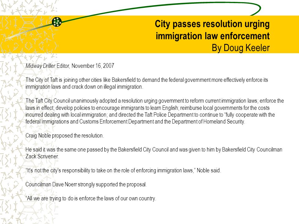 City passes resolution urging immigration law enforcement By Doug Keeler Midway Driller Editor, November 16, 2007 The City of Taft is joining other cities like Bakersfield to demand the federal government more effectively enforce its immigration laws and crack down on illegal immigration.