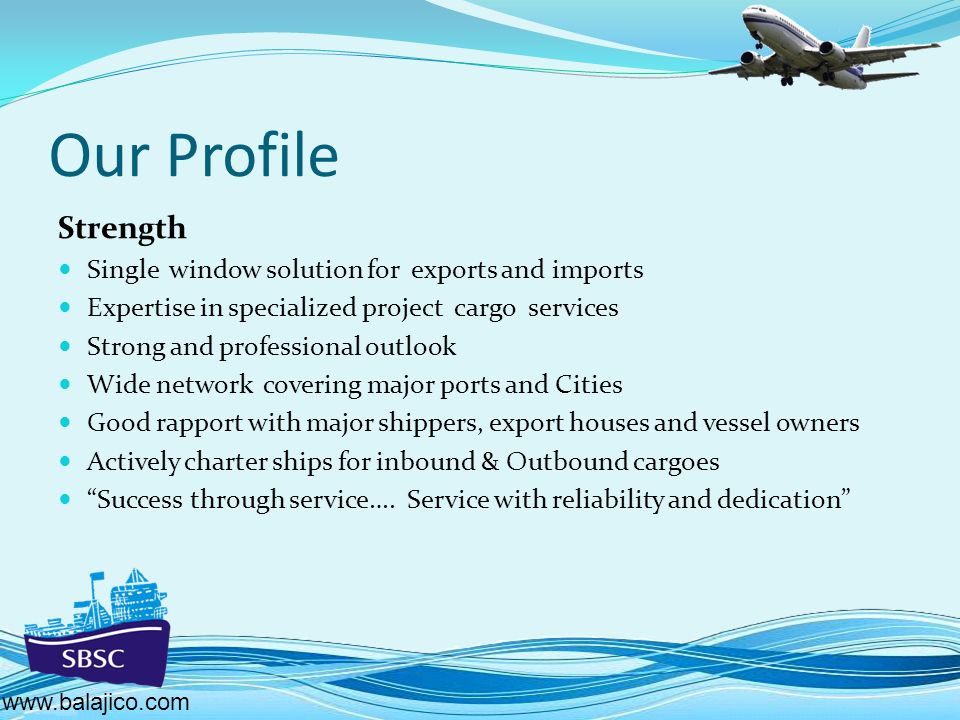 Our Profile Strength Single window solution for exports and imports Expertise in specialized project cargo services Strong and professional outlook Wide network covering major ports and Cities Good rapport with major shippers, export houses and vessel owners Actively charter ships for inbound & Outbound cargoes Success through service….