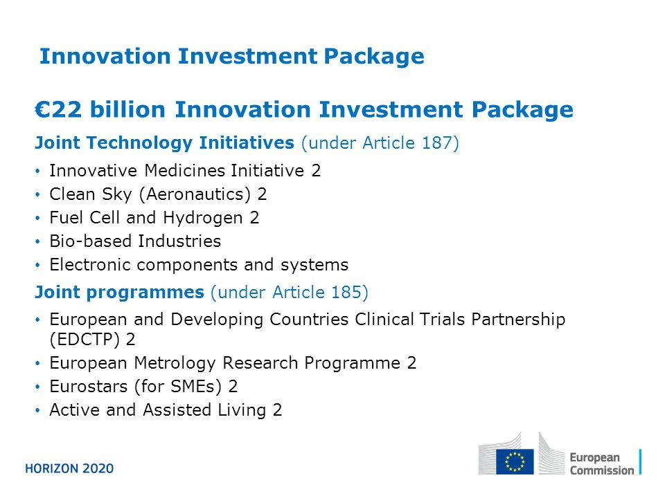 Innovation Investment Package €22 billion Innovation Investment Package Joint Technology Initiatives (under Article 187) Innovative Medicines Initiative 2 Clean Sky (Aeronautics) 2 Fuel Cell and Hydrogen 2 Bio-based Industries Electronic components and systems Joint programmes (under Article 185) European and Developing Countries Clinical Trials Partnership (EDCTP) 2 European Metrology Research Programme 2 Eurostars (for SMEs) 2 Active and Assisted Living 2